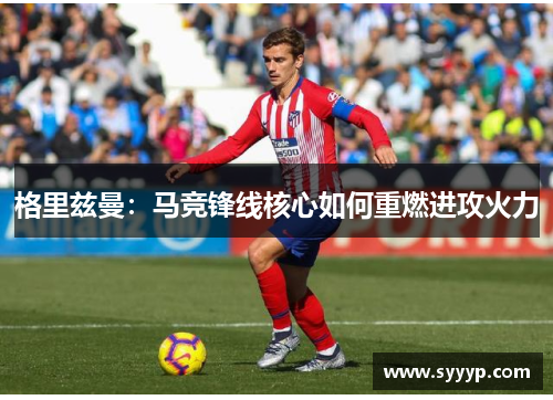 格里兹曼：马竞锋线核心如何重燃进攻火力