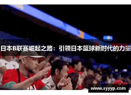 日本B联赛崛起之路:引领日本篮球新时代的力量 日本B联赛崛起之路:引领日本篮球新时代的力量