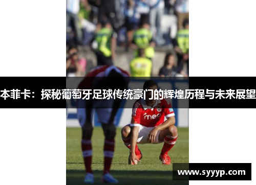 本菲卡:探秘葡萄牙足球传统豪门的辉煌历程与未来展望 本菲卡:探秘葡萄牙足球传统豪门的辉煌历程与未来展望