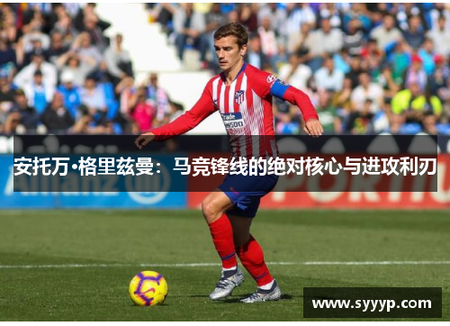 安托万·格里兹曼：马竞锋线的绝对核心与进攻利刃