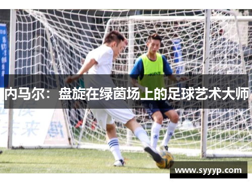 内马尔:盘旋在绿茵场上的足球艺术大师 内马尔:盘旋在绿茵场上的足球艺术大师